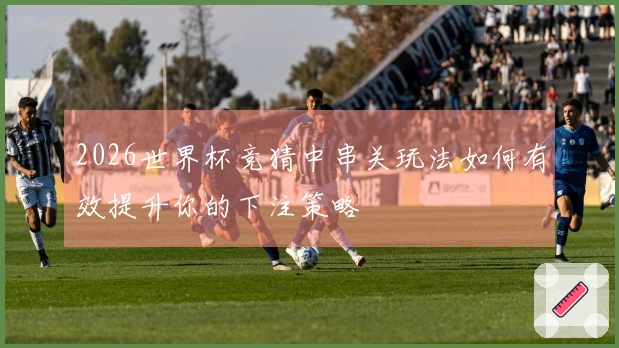 2026世界杯竞猜中串关玩法如何有效提升你的下注策略
